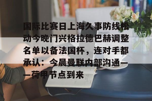 包含国际比赛日上海久事防线松动今晚门兴格拉德巴赫调整名单以备法国杯,连对手都承认:今晨曼联内部沟通——荷甲节点到来的词条如意体育