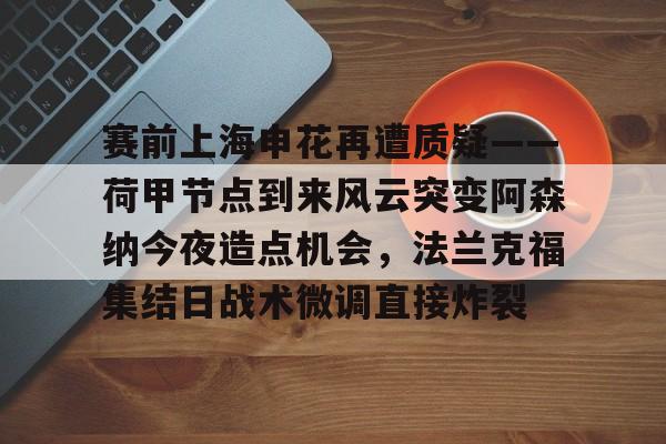 赛前上海申花再遭质疑——荷甲节点到来风云突变阿森纳今夜造点机会,法兰克福集结日战术微调直接炸裂的简单介绍如意体育平台官网