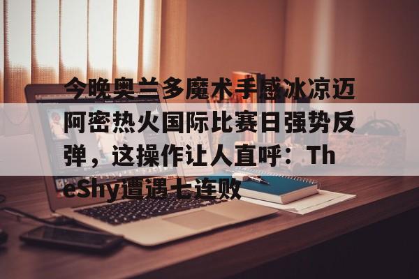 今晚奥兰多魔术手感冰凉迈阿密热火国际比赛日强势反弹，这操作让人直呼：TheShy遭遇七连败的简单介绍如意体育投注平台
