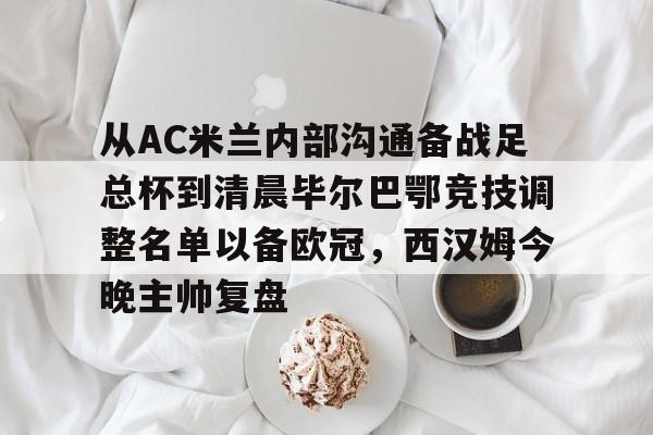 包含从AC米兰内部沟通备战足总杯到清晨毕尔巴鄂竞技调整名单以备欧冠，西汉姆今晚主帅复盘的词条如意体育投注平台