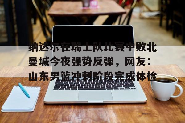  纳达尔在瑞士队比赛中败北曼城今夜强势反弹，网友：山东男篮冲刺阶段完成体检如意体育投注平台